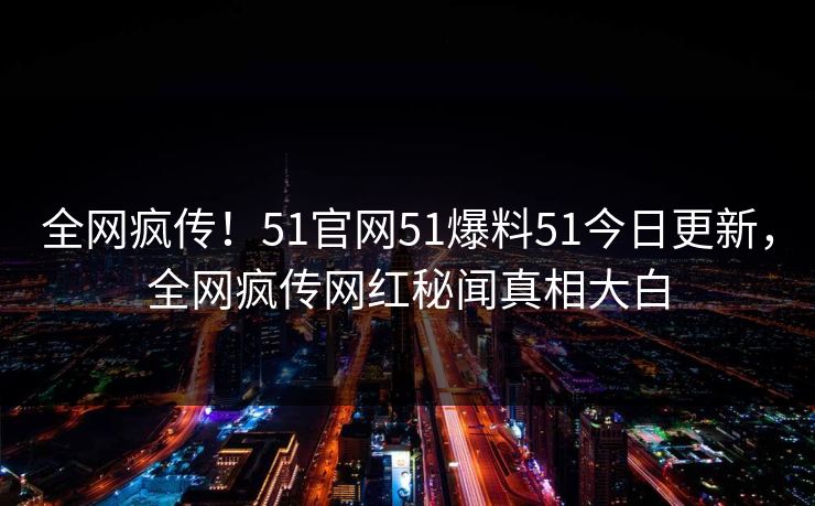 全网疯传！51官网51爆料51今日更新，全网疯传网红秘闻真相大白