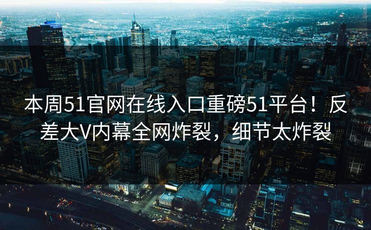 本周51官网在线入口重磅51平台！反差大V内幕全网炸裂，细节太炸裂