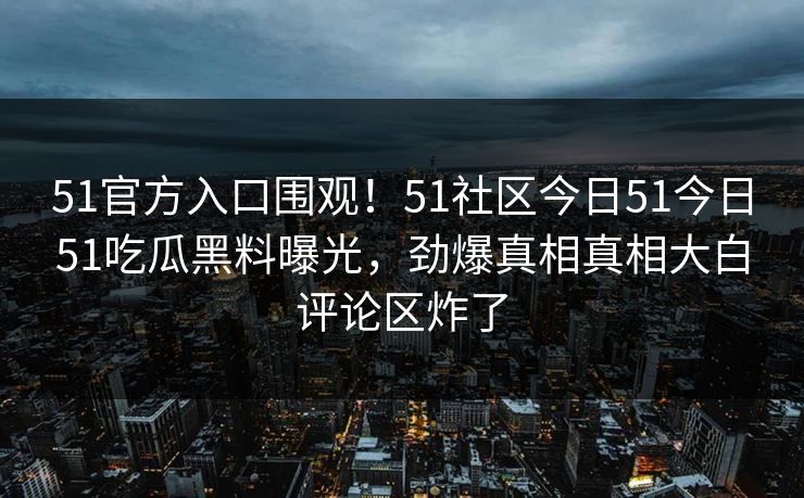 51官方入口围观！51社区今日51今日51吃瓜黑料曝光，劲爆真相真相大白评论区炸了