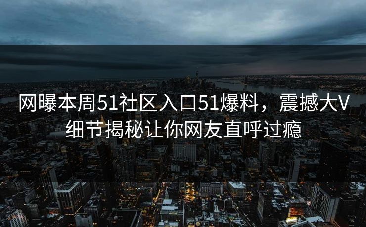 网曝本周51社区入口51爆料，震撼大V细节揭秘让你网友直呼过瘾