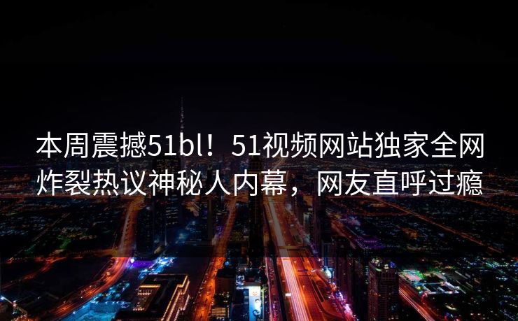 本周震撼51bl！51视频网站独家全网炸裂热议神秘人内幕，网友直呼过瘾