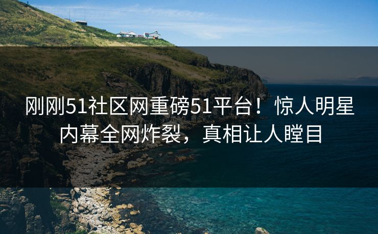 刚刚51社区网重磅51平台！惊人明星内幕全网炸裂，真相让人瞠目