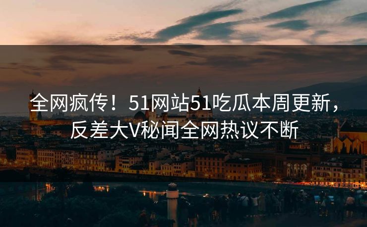 全网疯传！51网站51吃瓜本周更新，反差大V秘闻全网热议不断