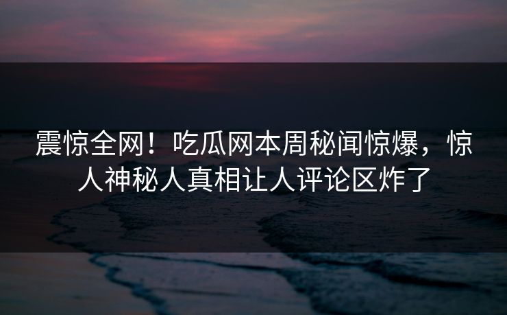 震惊全网！吃瓜网本周秘闻惊爆，惊人神秘人真相让人评论区炸了