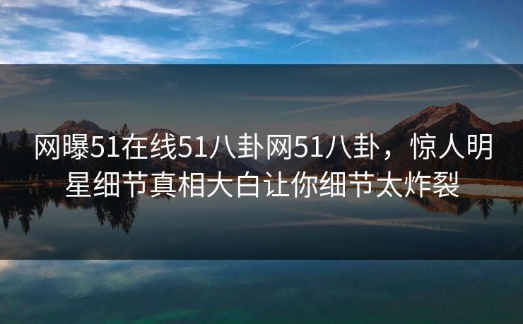 网曝51在线51八卦网51八卦，惊人明星细节真相大白让你细节太炸裂