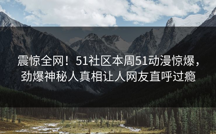 震惊全网！51社区本周51动漫惊爆，劲爆神秘人真相让人网友直呼过瘾