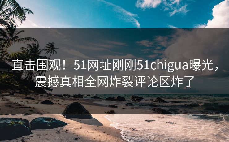 直击围观！51网址刚刚51chigua曝光，震撼真相全网炸裂评论区炸了