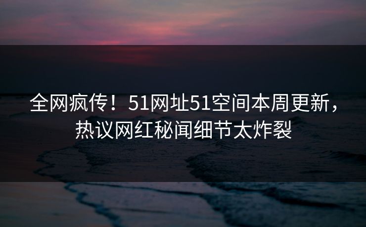 全网疯传！51网址51空间本周更新，热议网红秘闻细节太炸裂
