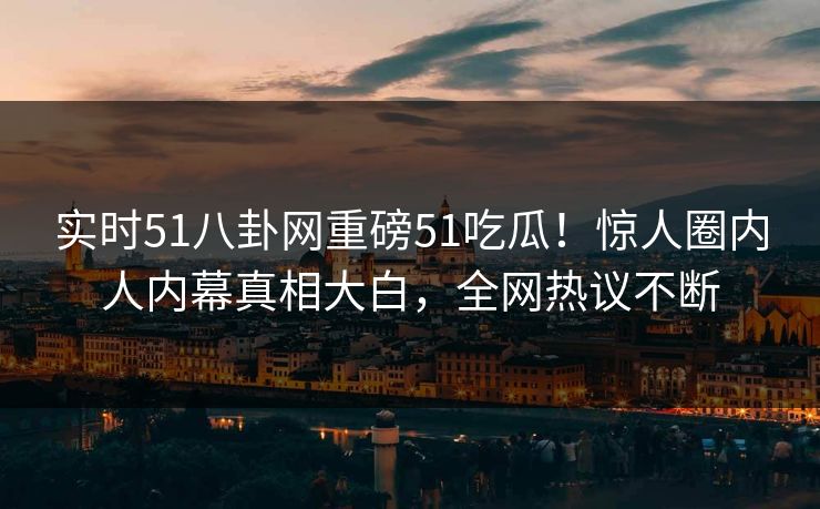 实时51八卦网重磅51吃瓜！惊人圈内人内幕真相大白，全网热议不断