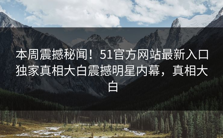 本周震撼秘闻！51官方网站最新入口独家真相大白震撼明星内幕，真相大白