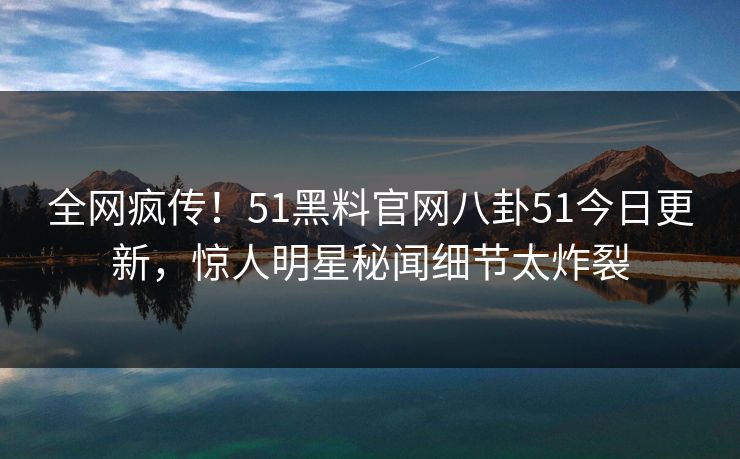 全网疯传！51黑料官网八卦51今日更新，惊人明星秘闻细节太炸裂