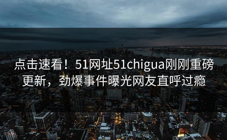 点击速看！51网址51chigua刚刚重磅更新，劲爆事件曝光网友直呼过瘾