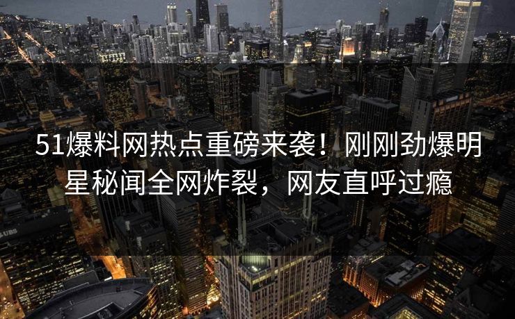 51爆料网热点重磅来袭！刚刚劲爆明星秘闻全网炸裂，网友直呼过瘾