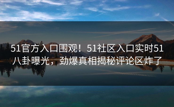 51官方入口围观！51社区入口实时51八卦曝光，劲爆真相揭秘评论区炸了