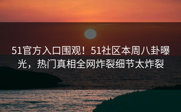 51官方入口围观！51社区本周八卦曝光，热门真相全网炸裂细节太炸裂