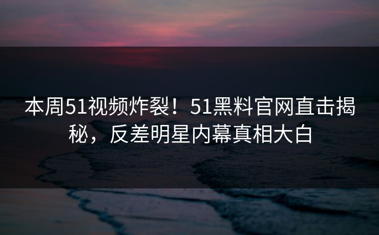 本周51视频炸裂！51黑料官网直击揭秘，反差明星内幕真相大白