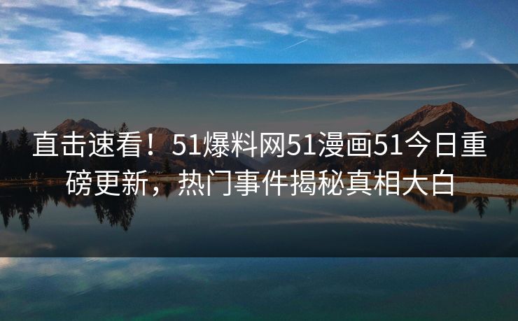 直击速看！51爆料网51漫画51今日重磅更新，热门事件揭秘真相大白