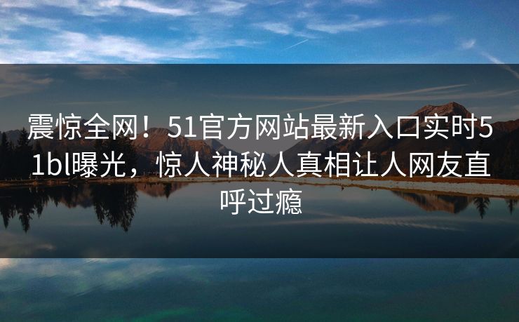 震惊全网！51官方网站最新入口实时51bl曝光，惊人神秘人真相让人网友直呼过瘾