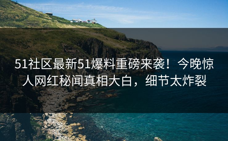 51社区最新51爆料重磅来袭！今晚惊人网红秘闻真相大白，细节太炸裂