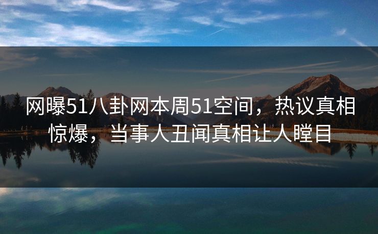 网曝51八卦网本周51空间，热议真相惊爆，当事人丑闻真相让人瞠目