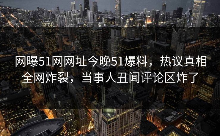 网曝51网网址今晚51爆料，热议真相全网炸裂，当事人丑闻评论区炸了