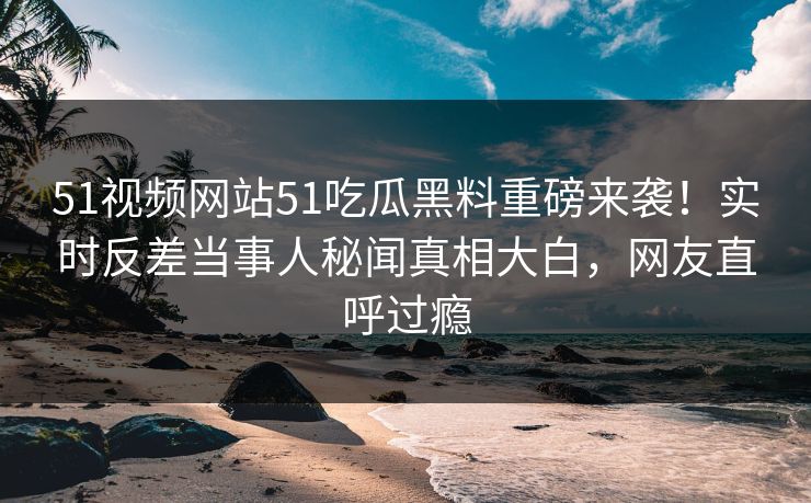 51视频网站51吃瓜黑料重磅来袭！实时反差当事人秘闻真相大白，网友直呼过瘾