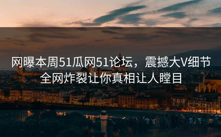 网曝本周51瓜网51论坛，震撼大V细节全网炸裂让你真相让人瞠目