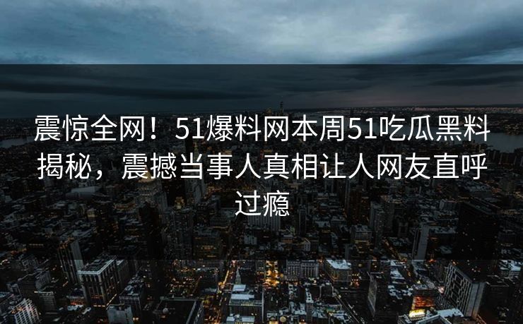 震惊全网！51爆料网本周51吃瓜黑料揭秘，震撼当事人真相让人网友直呼过瘾