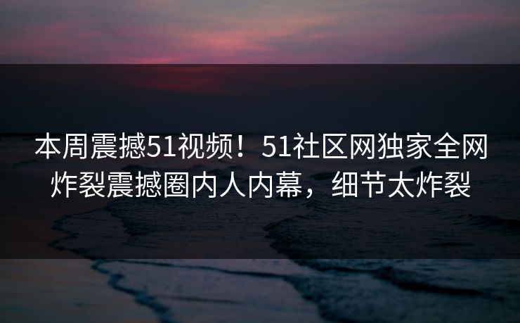 本周震撼51视频！51社区网独家全网炸裂震撼圈内人内幕，细节太炸裂