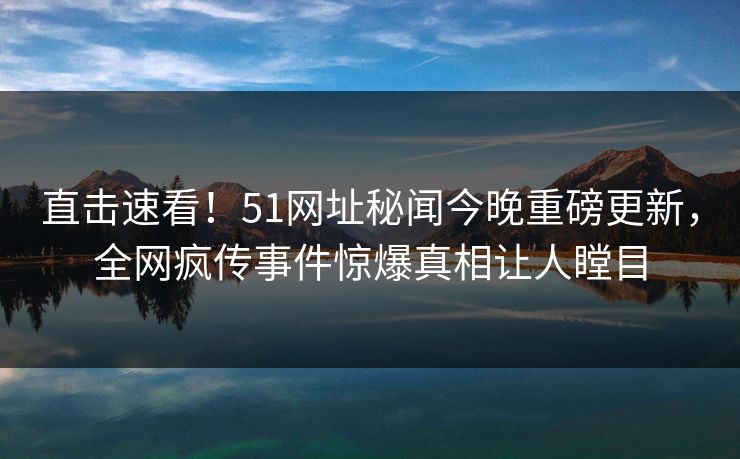 直击速看！51网址秘闻今晚重磅更新，全网疯传事件惊爆真相让人瞠目
