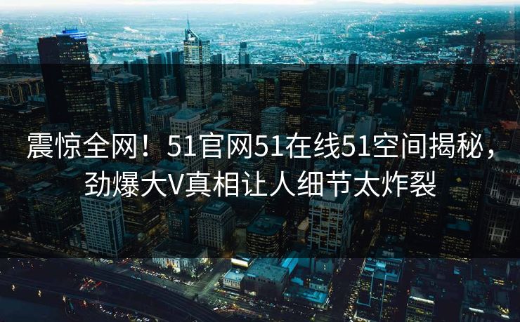 震惊全网！51官网51在线51空间揭秘，劲爆大V真相让人细节太炸裂