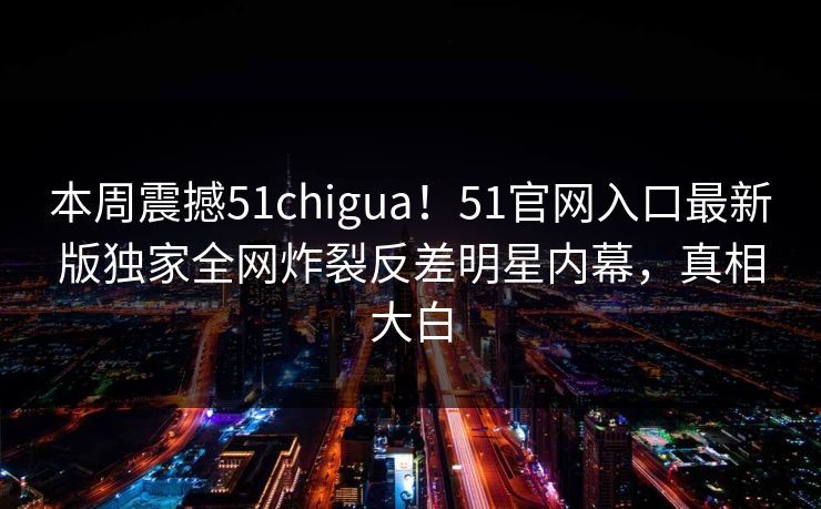本周震撼51chigua！51官网入口最新版独家全网炸裂反差明星内幕，真相大白