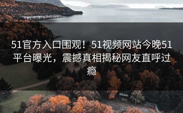 51官方入口围观！51视频网站今晚51平台曝光，震撼真相揭秘网友直呼过瘾