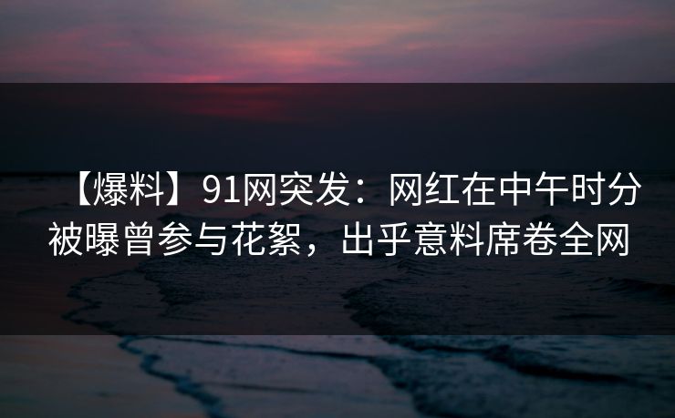 【爆料】91网突发：网红在中午时分被曝曾参与花絮，出乎意料席卷全网