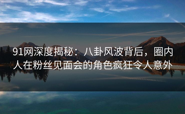 91网深度揭秘：八卦风波背后，圈内人在粉丝见面会的角色疯狂令人意外