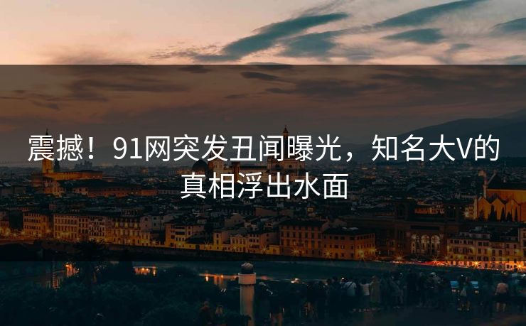 震撼！91网突发丑闻曝光，知名大V的真相浮出水面