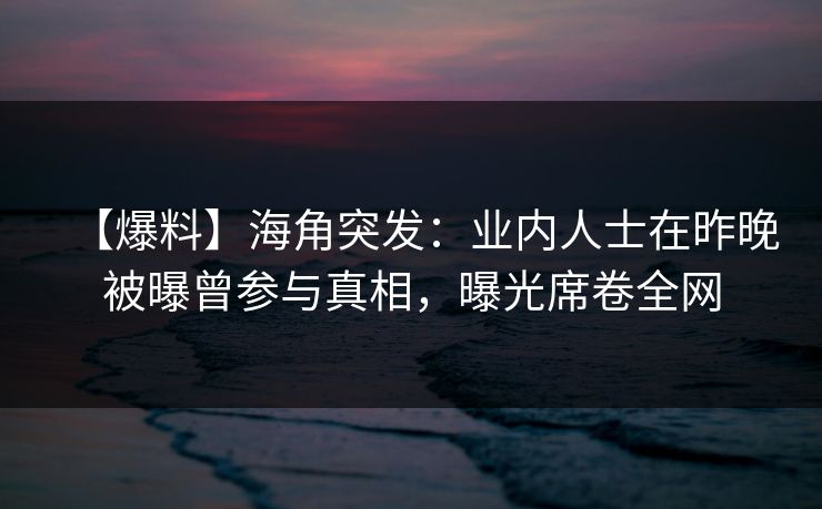 【爆料】海角突发：业内人士在昨晚被曝曾参与真相，曝光席卷全网