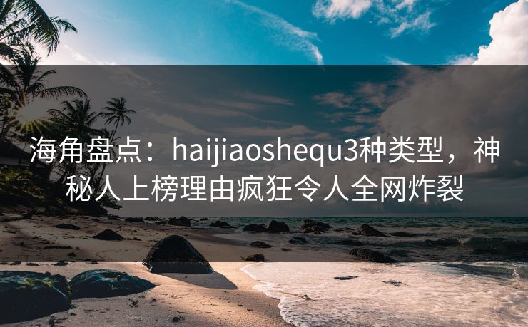 海角盘点：haijiaoshequ3种类型，神秘人上榜理由疯狂令人全网炸裂
