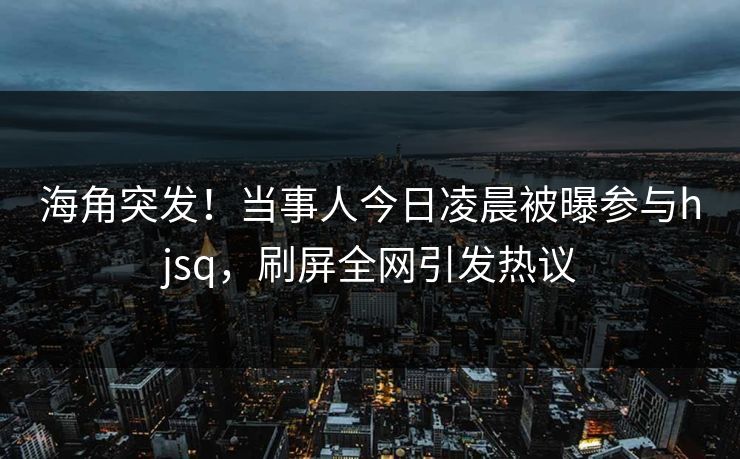 海角突发！当事人今日凌晨被曝参与hjsq，刷屏全网引发热议