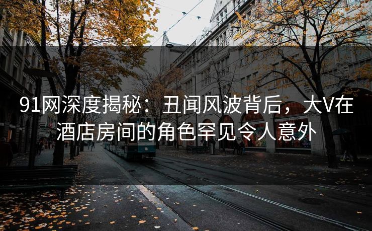 91网深度揭秘：丑闻风波背后，大V在酒店房间的角色罕见令人意外