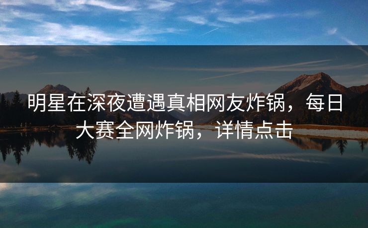 明星在深夜遭遇真相网友炸锅，每日大赛全网炸锅，详情点击