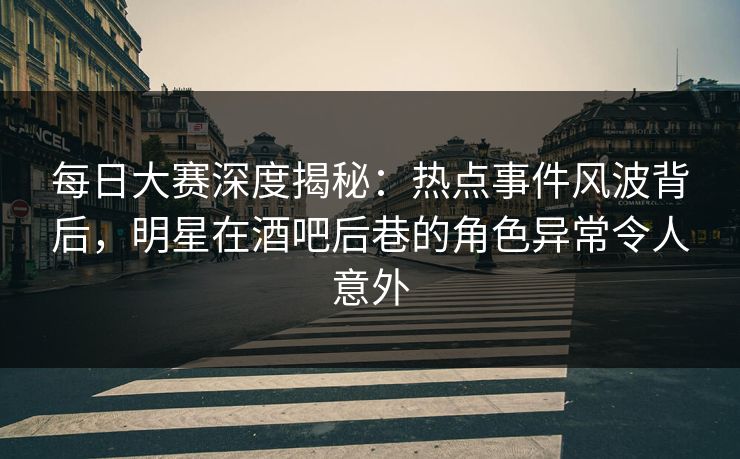 每日大赛深度揭秘：热点事件风波背后，明星在酒吧后巷的角色异常令人意外