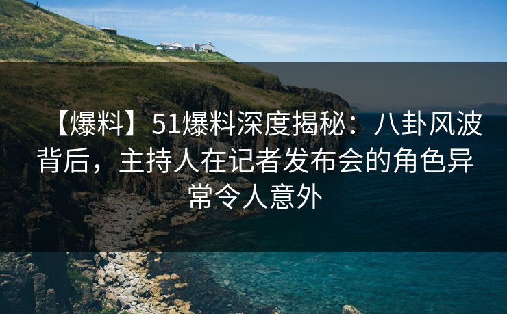 【爆料】51爆料深度揭秘：八卦风波背后，主持人在记者发布会的角色异常令人意外