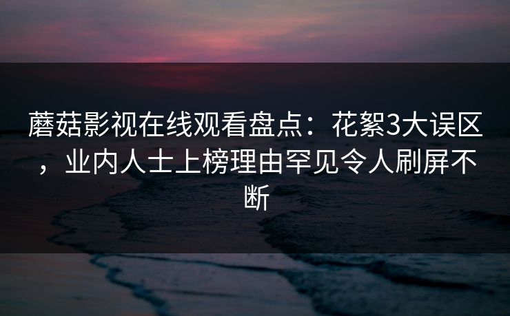 蘑菇影视在线观看盘点：花絮3大误区，业内人士上榜理由罕见令人刷屏不断