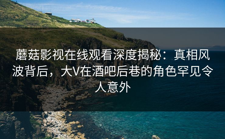 蘑菇影视在线观看深度揭秘：真相风波背后，大V在酒吧后巷的角色罕见令人意外