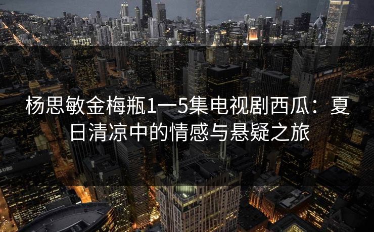 杨思敏金梅瓶1一5集电视剧西瓜：夏日清凉中的情感与悬疑之旅