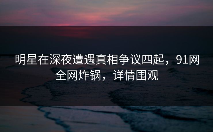 明星在深夜遭遇真相争议四起，91网全网炸锅，详情围观