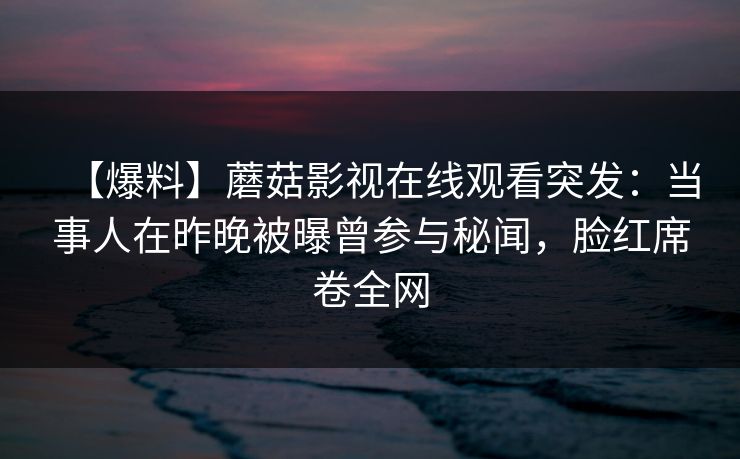 【爆料】蘑菇影视在线观看突发：当事人在昨晚被曝曾参与秘闻，脸红席卷全网
