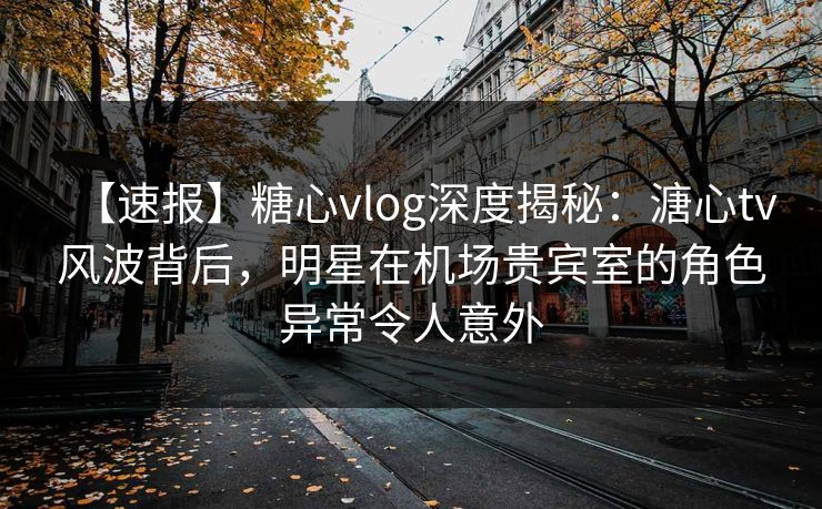 【速报】糖心vlog深度揭秘：溏心tv风波背后，明星在机场贵宾室的角色异常令人意外