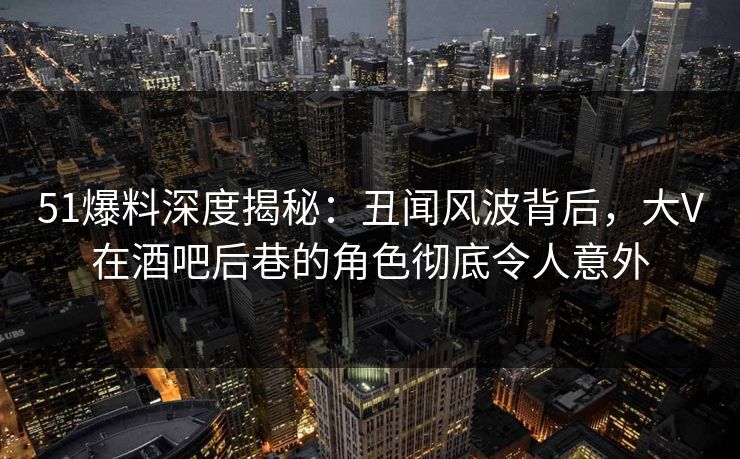 51爆料深度揭秘:丑闻风波背后,大V在酒吧后巷的角色彻底令人意外